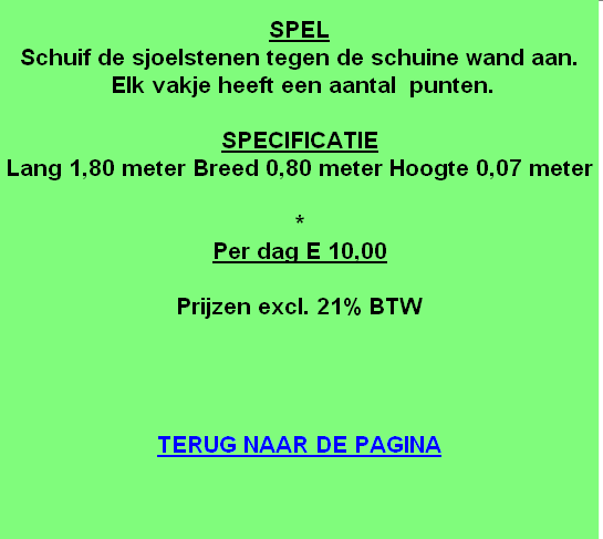 
SPEL
Schuif de sjoelstenen tegen de schuine wand aan.
 Elk vakje heeft een aantal  punten.

SPECIFICATIE
Lang 1,80 meter Breed 0,80 meter Hoogte 0,07 meter

*
Per dag E 10,00

Prijzen excl. 21% BTW




TERUG NAAR DE PAGINA