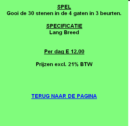 
SPEL
Gooi de 30 stenen in de 4 gaten in 3 beurten.

SPECIFICATIE
Lang Breed


Per dag E 12,00

Prijzen excl. 21% BTW




TERUG NAAR DE PAGINA