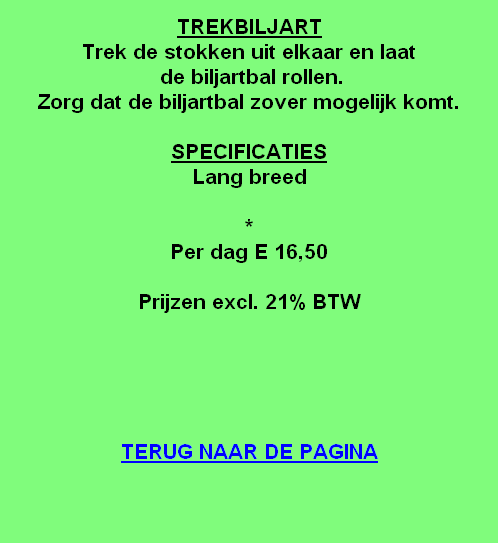 
TREKBILJART
Trek de stokken uit elkaar en laat
 de biljartbal rollen.
Zorg dat de biljartbal zover mogelijk komt.

SPECIFICATIES
Lang breed

*
Per dag E 16,50

Prijzen excl. 21% BTW





TERUG NAAR DE PAGINA