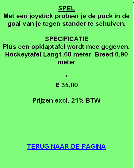 
SPEL
Met een joystick probeer je de puck in de goal van je tegen stander te schuiven.

SPECIFICATIE
Plus een opklaptafel wordt mee gegeven.
Hockeytafel Lang1.60 meter  Breed 0,90 meter

*
E 35,00

Prijzen excl. 21% BTW





TERUG NAAR DE PAGINA